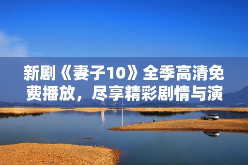 新剧《妻子10》全季高清免费播放，尽享精彩剧情与演员表现