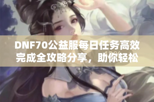 DNF70公益服每日任务高效完成全攻略分享，助你轻松升级