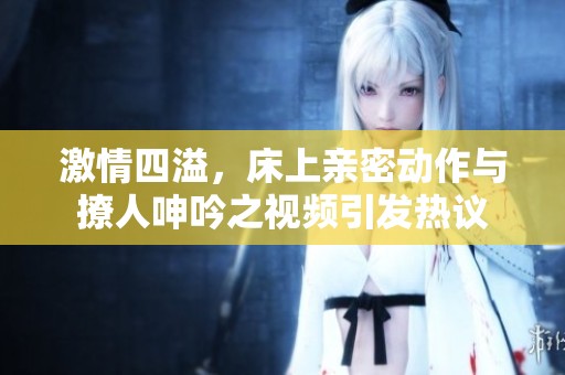 激情四溢，床上亲密动作与撩人呻吟之视频引发热议
