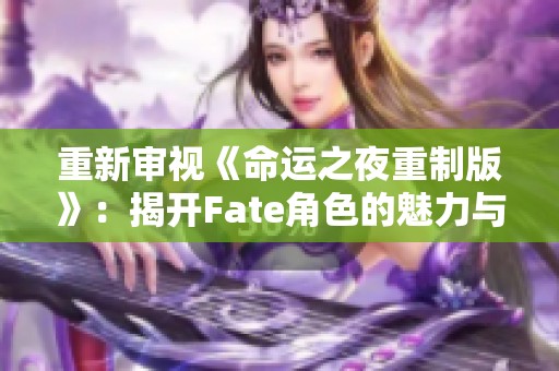 重新审视《命运之夜重制版》：揭开Fate角色的魅力与故事