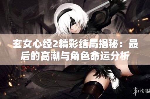 玄女心经2精彩结局揭秘：最后的高潮与角色命运分析