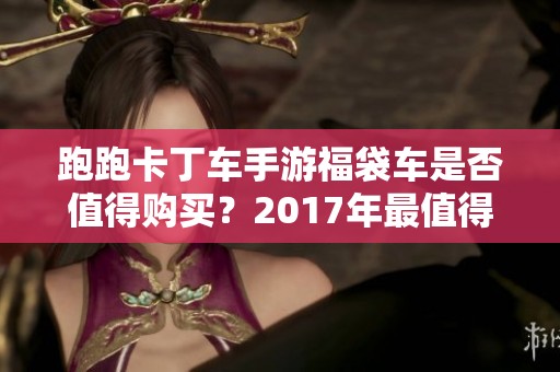 跑跑卡丁车手游福袋车是否值得购买？2017年最值得玩的手游排行榜分析