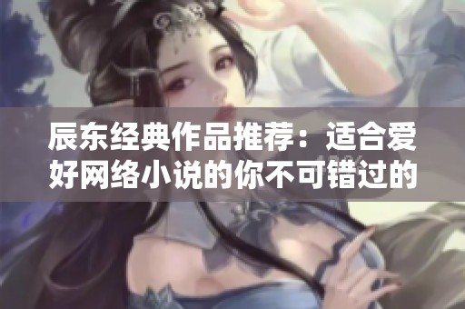 辰东经典作品推荐：适合爱好网络小说的你不可错过的书单