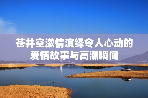 苍井空激情演绎令人心动的爱情故事与高潮瞬间