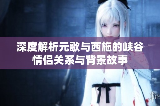 深度解析元歌与西施的峡谷情侣关系与背景故事