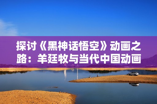探讨《黑神话悟空》动画之路：羊廷牧与当代中国动画的传承与创新