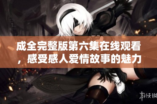 成全完整版第六集在线观看，感受感人爱情故事的魅力