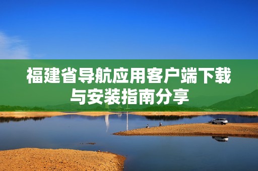 福建省导航应用客户端下载与安装指南分享