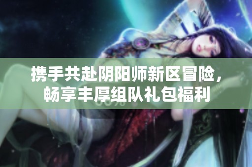 携手共赴阴阳师新区冒险，畅享丰厚组队礼包福利