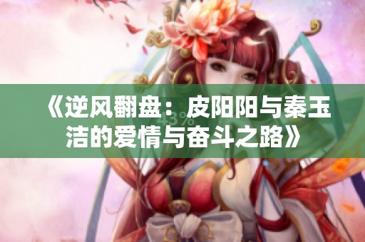 《逆风翻盘：皮阳阳与秦玉洁的爱情与奋斗之路》