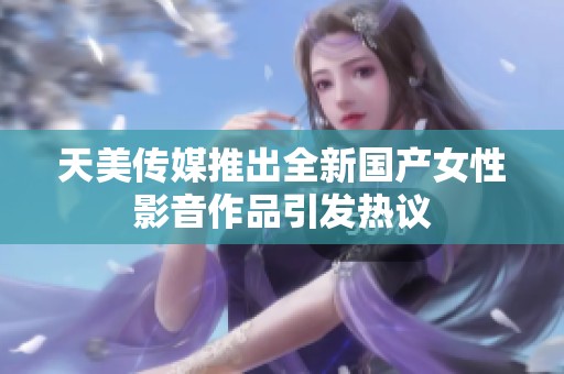天美传媒推出全新国产女性影音作品引发热议