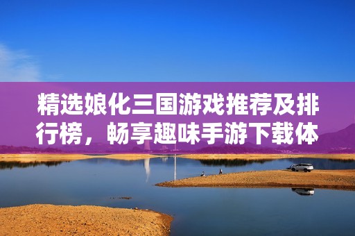 精选娘化三国游戏推荐及排行榜，畅享趣味手游下载体验