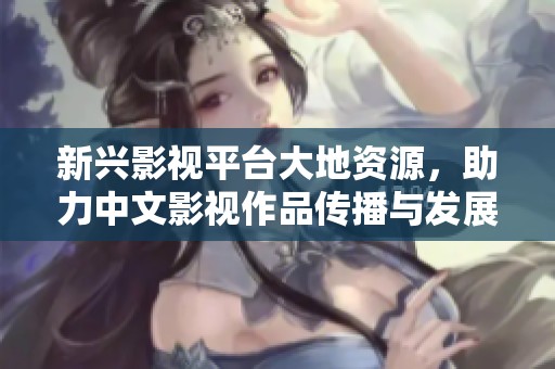 新兴影视平台大地资源，助力中文影视作品传播与发展