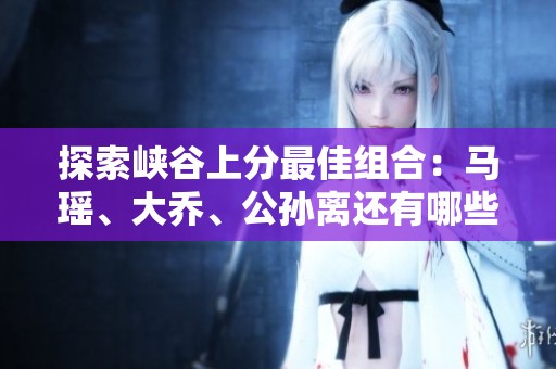 探索峡谷上分最佳组合：马瑶、大乔、公孙离还有哪些值得关注的搭档