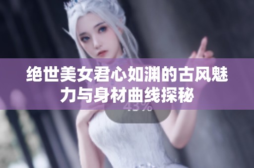 绝世美女君心如渊的古风魅力与身材曲线探秘