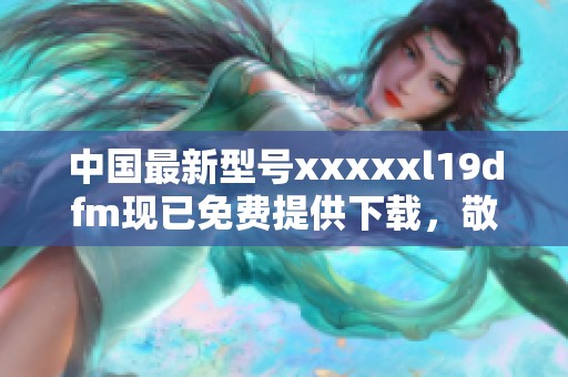 中国最新型号xxxxxl19dfm现已免费提供下载，敬请关注