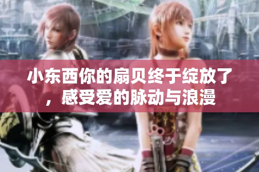 小东西你的扇贝终于绽放了，感受爱的脉动与浪漫