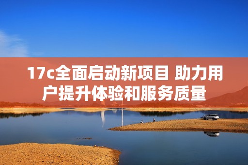 17c全面启动新项目 助力用户提升体验和服务质量