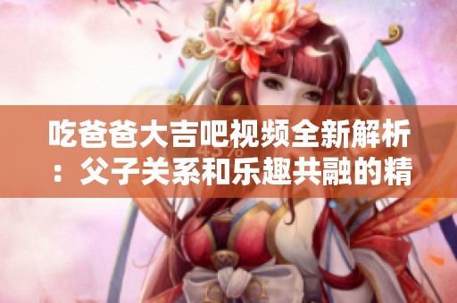 吃爸爸大吉吧视频全新解析：父子关系和乐趣共融的精彩展现