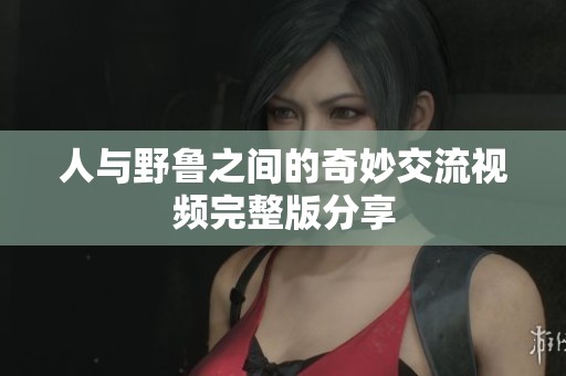 人与野鲁之间的奇妙交流视频完整版分享