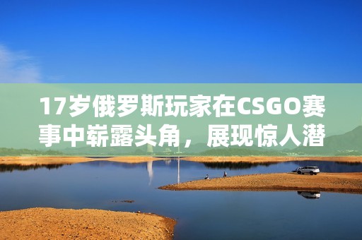 17岁俄罗斯玩家在CSGO赛事中崭露头角，展现惊人潜力和技术