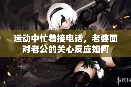 运动中忙着接电话，老婆面对老公的关心反应如何