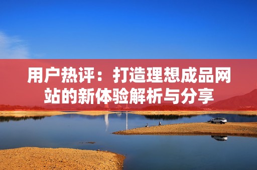 用户热评：打造理想成品网站的新体验解析与分享