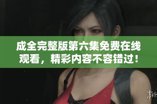 成全完整版第六集免费在线观看，精彩内容不容错过！