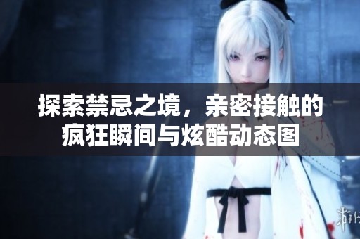 探索禁忌之境，亲密接触的疯狂瞬间与炫酷动态图