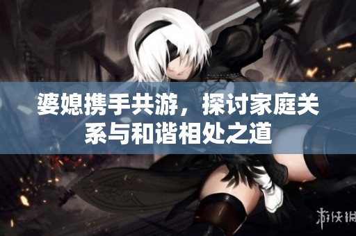 婆媳携手共游，探讨家庭关系与和谐相处之道
