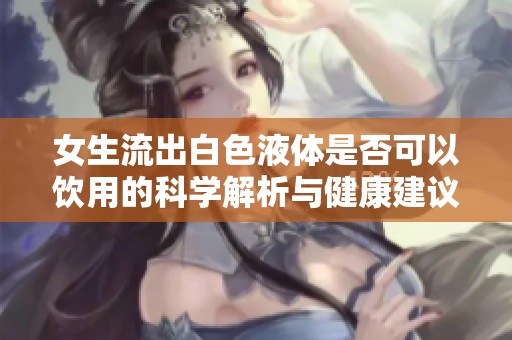 女生流出白色液体是否可以饮用的科学解析与健康建议