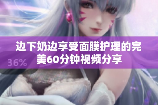 边下奶边享受面膜护理的完美60分钟视频分享