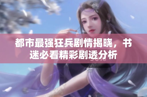 都市最强狂兵剧情揭晓，书迷必看精彩剧透分析