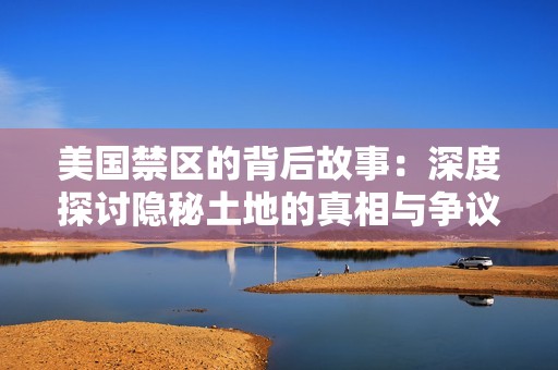 美国禁区的背后故事：深度探讨隐秘土地的真相与争议