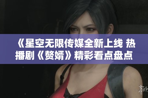 《星空无限传媒全新上线 热播剧《赘婿》精彩看点盘点》