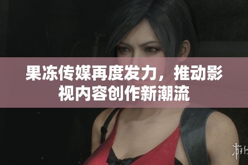 果冻传媒再度发力，推动影视内容创作新潮流