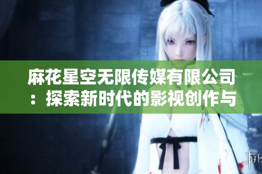麻花星空无限传媒有限公司：探索新时代的影视创作与传播之路