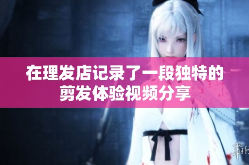 在理发店记录了一段独特的剪发体验视频分享