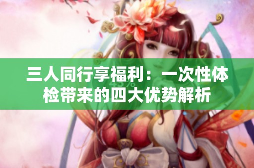 三人同行享福利：一次性体检带来的四大优势解析