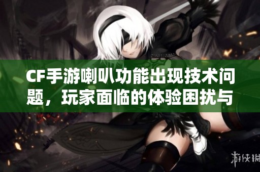 CF手游喇叭功能出现技术问题，玩家面临的体验困扰与应对策略分析