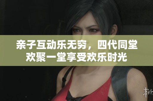 亲子互动乐无穷，四代同堂欢聚一堂享受欢乐时光