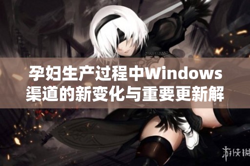 孕妇生产过程中Windows渠道的新变化与重要更新解析