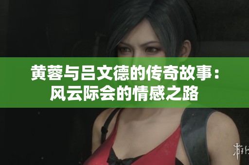 黄蓉与吕文德的传奇故事：风云际会的情感之路
