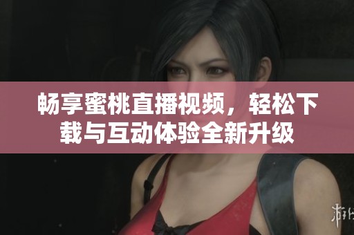 畅享蜜桃直播视频，轻松下载与互动体验全新升级