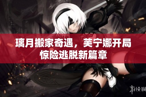 璃月搬家奇遇，芙宁娜开局惊险逃脱新篇章