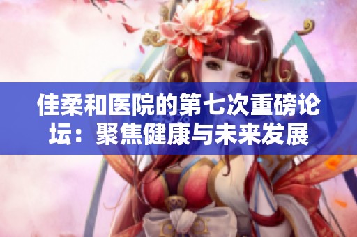 佳柔和医院的第七次重磅论坛：聚焦健康与未来发展