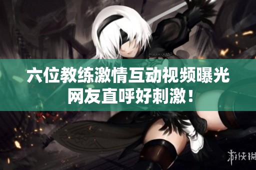 六位教练激情互动视频曝光 网友直呼好刺激！
