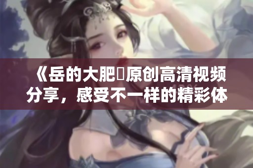 《岳的大肥坹原创高清视频分享，感受不一样的精彩体验》