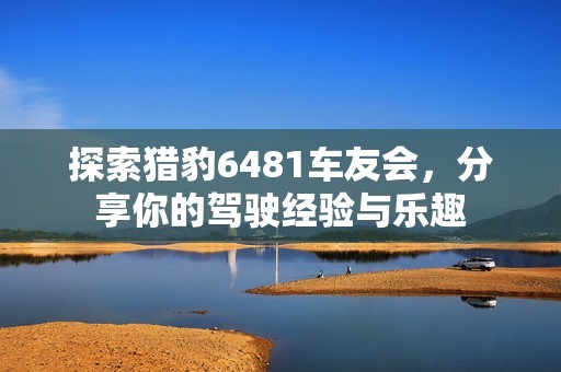 探索猎豹6481车友会，分享你的驾驶经验与乐趣