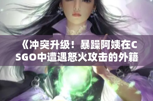 《冲突升级！暴躁阿姨在CSGO中遭遇怒火攻击的外籍玩家》